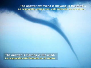 The answer my friend is blowing in the wind...The answer my friend is blowing in the wind...
La respuesta, amigo mío, está flotando en el viento...La respuesta, amigo mío, está flotando en el viento...
The answer is blowing in the wind.The answer is blowing in the wind.
La respuesta está flotando en el viento.La respuesta está flotando en el viento.
 