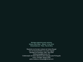 Montaje original de autor anónimo
Música: Bob Dylan – Blowin’ in the Wind
Interpretada por Peter, Paul & MAry
Reedición de formato cortesía de Carlos Rangel
Con el reconocimiento a su autor original
Santiago de Querétaro, Mex. Ago.2008
carlitosrangel@hotmail.com
Colaboração de Pedro Marques pela tradução para Português
Porto, Portugal, Agosto.2008
pedro.frederico.marques@hotmail.com
 