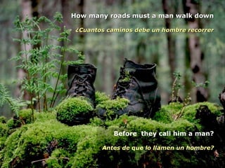 How many roads must a man walk downHow many roads must a man walk down
¿Cuantos caminos debe un hombre recorrer¿Cuantos caminos debe un hombre recorrer
Before they call him a man?
Antes de que lo llamen un hombre?
 