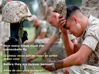How many times must the
cannonballs fly
¿Cuántas veces aún las balas de cañón
deben volar
Before they are forever banned?
Antes de caer para siempre?
 