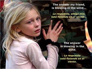 The answer my friend,The answer my friend,
is blowing in the wind...is blowing in the wind...
La respuesta, amigo mío,La respuesta, amigo mío,
está flotando en el viento...está flotando en el viento...
The answerThe answer
is blowing in theis blowing in the
wind.wind.
La respuestaLa respuesta
está flotando en elestá flotando en el
viento.viento.
 