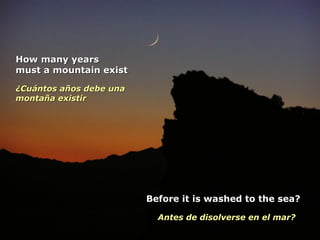 How many yearsHow many years
must a mountain existmust a mountain exist
¿Cuántos años debe una¿Cuántos años debe una
montaña existirmontaña existir
Before it is washed to the sea?Before it is washed to the sea?
Antes de disolverse en el mar?Antes de disolverse en el mar?
 