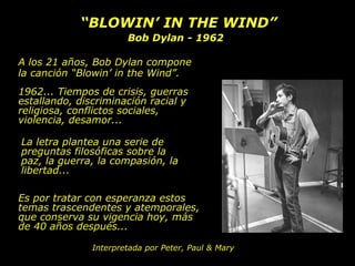 “BLOWIN’ IN THE WIND”
                       Bob Dylan - 1962

A los 21 años, Bob Dylan compone
la canción “Blowin’ in the Wind”.
1962... Tiempos de crisis, guerras
estallando, discriminación racial y
religiosa, conflictos sociales,
violencia, desamor...

La letra plantea una serie de
preguntas filosóficas sobre la
paz, la guerra, la compasión, la
libertad...

Es por tratar con esperanza estos
temas trascendentes y atemporales,
que conserva su vigencia hoy, más
de 40 años después...

               Interpretada por Peter, Paul & Mary
 
