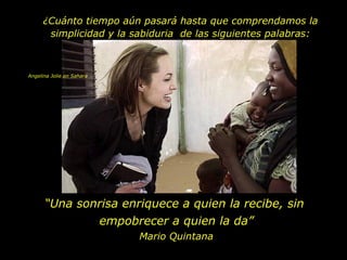 ¿Cuánto tiempo aún pasará hasta que comprendamos la
       simplicidad y la sabiduria de las siguientes palabras:



Angelina Jolie en Sahara




      “Una sonrisa enriquece a quien la recibe, sin
              empobrecer a quien la da”
                           Mario Quintana
 
