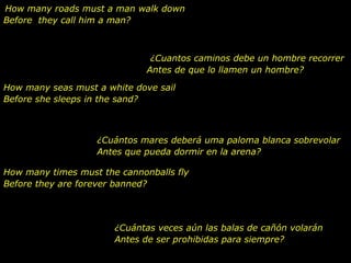 How many roads must a man walk down
Before they call him a man?



                               ¿Cuantos caminos debe un hombre recorrer
                              Antes de que lo llamen un hombre?

How many seas must a white dove sail
Before she sleeps in the sand?



                   ¿Cuántos mares deberá uma paloma blanca sobrevolar
                   Antes que pueda dormir en la arena?

How many times must the cannonballs fly
Before they are forever banned?




                       ¿Cuántas veces aún las balas de cañón volarán
                       Antes de ser prohibidas para siempre?
 