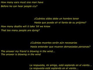 How many ears must one man have
Before he can hear people cry?




                            ¿Cuántos oídos debe un hombre tener
                            Hasta que pueda oír el llanto de su prójimo?
How many deaths wili it take ‘till we know
That too many people are dying?




                         ¿Cuántas muertes serán aún necesarias
                         Hasta entender que mueren demasiadas personas?
The answer my friend is blowing in the wind...
The answer is blowing in the wind



                        La respuesta, mi amigo, está soplando en el viento...
                        La respuesta está soplando en el viento...
 