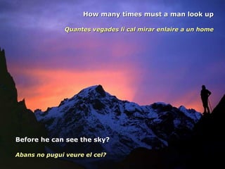 How many times must a man look up Quantes vegades li cal mirar enlaire a un home Before he can see the sky? Abans no pugui veure el cel? 