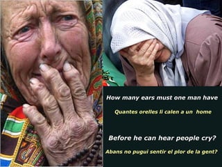 How many ears must one man have  Quantes orelles li calen a un  home Before he can hear people cry? Abans no pugui sentir el plor de la gent?  
