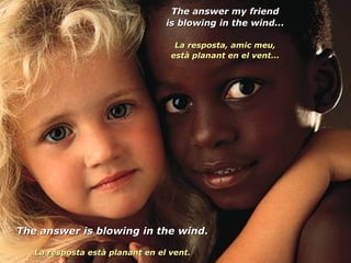 The answer my friend is blowing in the wind... La resposta, amic meu, està planant en el vent... The answer is blowing in the wind. La resposta està planant en el vent. 