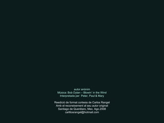 autor anònim Música: Bob Dylan – Blowin’ in the Wind Interpretada per  Peter, Paul & Mary Reedició de format cortesia de Carlos Rangel Amb el reconeixement al seu autor original Santiago de Querétaro, Mex. Ago.2008 [email_address] 