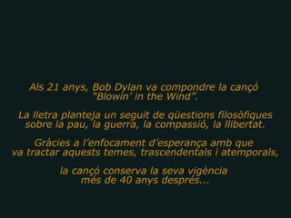 Als 21 anys, Bob Dylan va compondre la cançó  “ Blowin’ in the Wind”. La lletra planteja un seguit de qüestions filosòfiques sobre la pau, la guerra, la compassió, la llibertat. Gràcies a l’enfocament d’esperança amb que  va tractar aquests temes, trascendentals i atemporals, la cançó conserva la seva vigència  més de 40 anys després... 