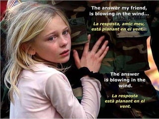 The answer my friend, is blowing in the wind... La resposta, amic meu, está planant en el vent... The answer is blowing in the  wind. La resposta està planant en el  vent. 