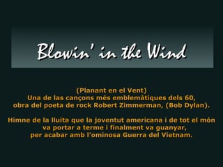 (Planant en el Vent) Una de las cançons més emblemàtiques dels 60, obra del poeta de rock Robert Zimmerman, (Bob Dylan). Himne de la lluita que la joventut americana i de tot el món va portar a terme i finalment va guanyar,  per acabar amb l’ominosa Guerra del Vietnam. Blowin’ in the Wind 
