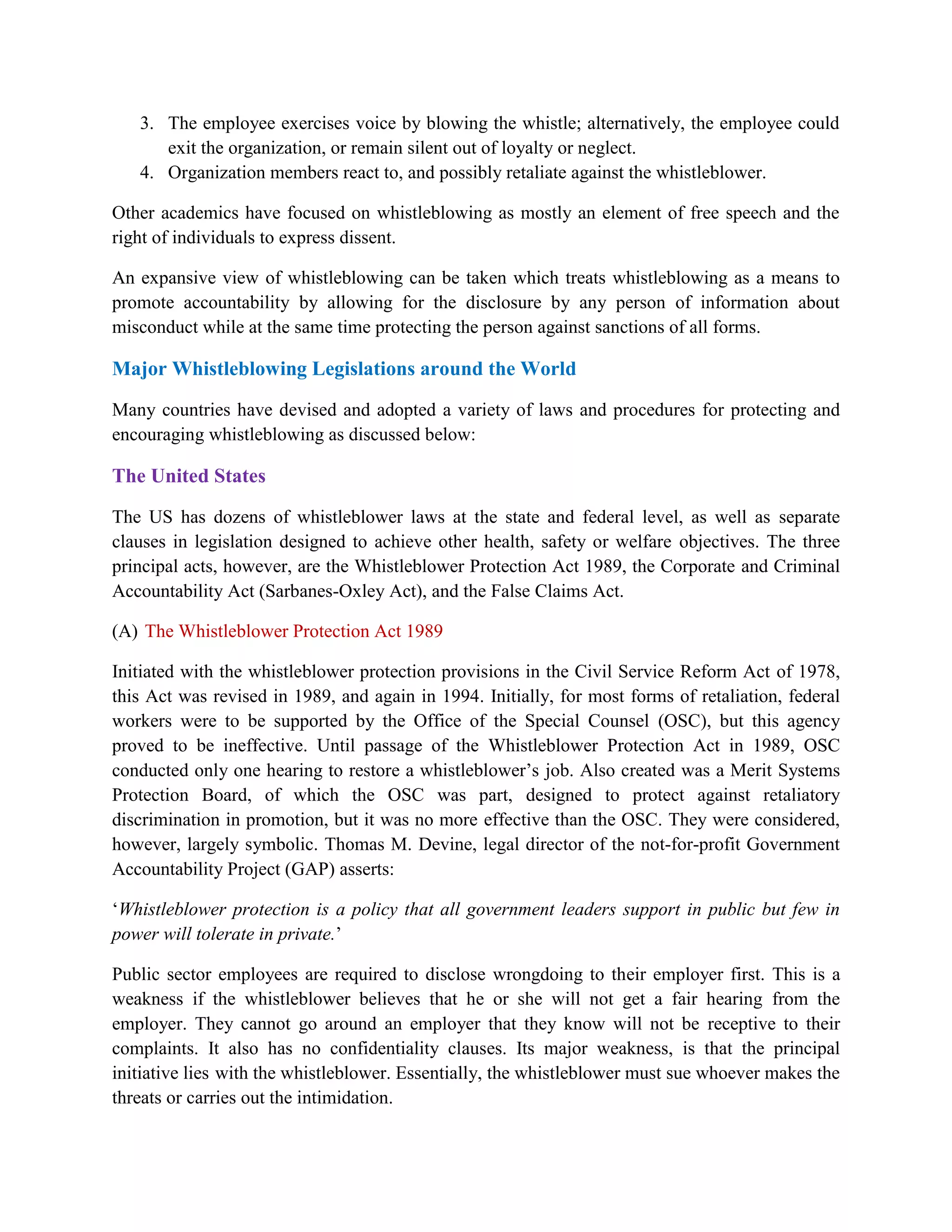 3. The employee exercises voice by blowing the whistle; alternatively, the employee could
      exit the organization, or remain silent out of loyalty or neglect.
   4. Organization members react to, and possibly retaliate against the whistleblower.

Other academics have focused on whistleblowing as mostly an element of free speech and the
right of individuals to express dissent.

An expansive view of whistleblowing can be taken which treats whistleblowing as a means to
promote accountability by allowing for the disclosure by any person of information about
misconduct while at the same time protecting the person against sanctions of all forms.

Major Whistleblowing Legislations around the World

Many countries have devised and adopted a variety of laws and procedures for protecting and
encouraging whistleblowing as discussed below:

The United States

The US has dozens of whistleblower laws at the state and federal level, as well as separate
clauses in legislation designed to achieve other health, safety or welfare objectives. The three
principal acts, however, are the Whistleblower Protection Act 1989, the Corporate and Criminal
Accountability Act (Sarbanes-Oxley Act), and the False Claims Act.

(A) The Whistleblower Protection Act 1989

Initiated with the whistleblower protection provisions in the Civil Service Reform Act of 1978,
this Act was revised in 1989, and again in 1994. Initially, for most forms of retaliation, federal
workers were to be supported by the Office of the Special Counsel (OSC), but this agency
proved to be ineffective. Until passage of the Whistleblower Protection Act in 1989, OSC
conducted only one hearing to restore a whistleblower‟s job. Also created was a Merit Systems
Protection Board, of which the OSC was part, designed to protect against retaliatory
discrimination in promotion, but it was no more effective than the OSC. They were considered,
however, largely symbolic. Thomas M. Devine, legal director of the not-for-profit Government
Accountability Project (GAP) asserts:

„Whistleblower protection is a policy that all government leaders support in public but few in
power will tolerate in private.‟

Public sector employees are required to disclose wrongdoing to their employer first. This is a
weakness if the whistleblower believes that he or she will not get a fair hearing from the
employer. They cannot go around an employer that they know will not be receptive to their
complaints. It also has no confidentiality clauses. Its major weakness, is that the principal
initiative lies with the whistleblower. Essentially, the whistleblower must sue whoever makes the
threats or carries out the intimidation.
 
