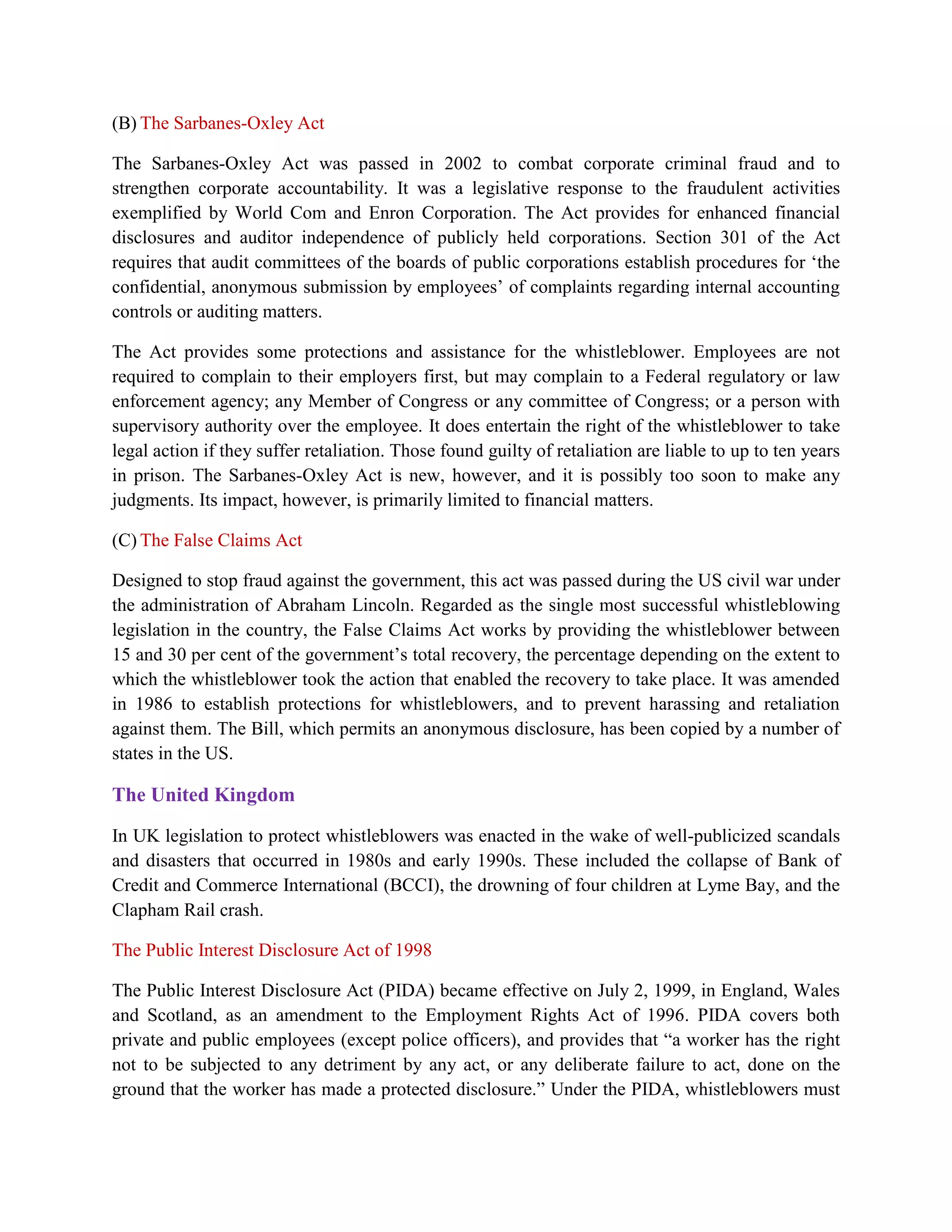 (B) The Sarbanes-Oxley Act

The Sarbanes-Oxley Act was passed in 2002 to combat corporate criminal fraud and to
strengthen corporate accountability. It was a legislative response to the fraudulent activities
exemplified by World Com and Enron Corporation. The Act provides for enhanced financial
disclosures and auditor independence of publicly held corporations. Section 301 of the Act
requires that audit committees of the boards of public corporations establish procedures for „the
confidential, anonymous submission by employees‟ of complaints regarding internal accounting
controls or auditing matters.

The Act provides some protections and assistance for the whistleblower. Employees are not
required to complain to their employers first, but may complain to a Federal regulatory or law
enforcement agency; any Member of Congress or any committee of Congress; or a person with
supervisory authority over the employee. It does entertain the right of the whistleblower to take
legal action if they suffer retaliation. Those found guilty of retaliation are liable to up to ten years
in prison. The Sarbanes-Oxley Act is new, however, and it is possibly too soon to make any
judgments. Its impact, however, is primarily limited to financial matters.

(C) The False Claims Act

Designed to stop fraud against the government, this act was passed during the US civil war under
the administration of Abraham Lincoln. Regarded as the single most successful whistleblowing
legislation in the country, the False Claims Act works by providing the whistleblower between
15 and 30 per cent of the government‟s total recovery, the percentage depending on the extent to
which the whistleblower took the action that enabled the recovery to take place. It was amended
in 1986 to establish protections for whistleblowers, and to prevent harassing and retaliation
against them. The Bill, which permits an anonymous disclosure, has been copied by a number of
states in the US.

The United Kingdom

In UK legislation to protect whistleblowers was enacted in the wake of well-publicized scandals
and disasters that occurred in 1980s and early 1990s. These included the collapse of Bank of
Credit and Commerce International (BCCI), the drowning of four children at Lyme Bay, and the
Clapham Rail crash.

The Public Interest Disclosure Act of 1998

The Public Interest Disclosure Act (PIDA) became effective on July 2, 1999, in England, Wales
and Scotland, as an amendment to the Employment Rights Act of 1996. PIDA covers both
private and public employees (except police officers), and provides that “a worker has the right
not to be subjected to any detriment by any act, or any deliberate failure to act, done on the
ground that the worker has made a protected disclosure.” Under the PIDA, whistleblowers must
 