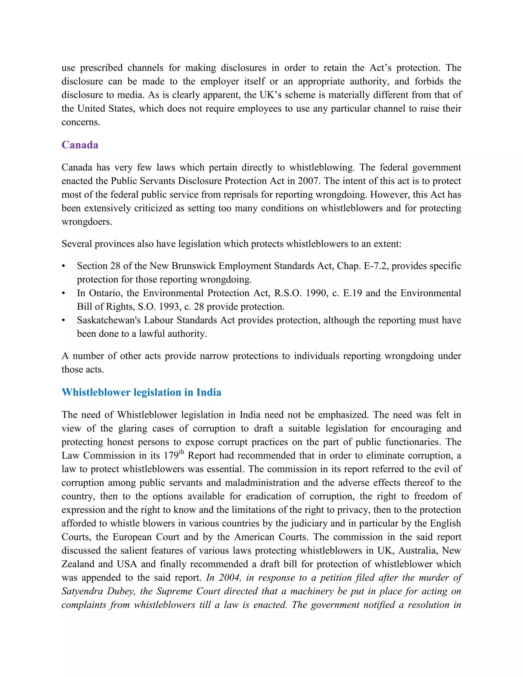 use prescribed channels for making disclosures in order to retain the Act‟s protection. The
disclosure can be made to the employer itself or an appropriate authority, and forbids the
disclosure to media. As is clearly apparent, the UK‟s scheme is materially different from that of
the United States, which does not require employees to use any particular channel to raise their
concerns.

Canada
Canada has very few laws which pertain directly to whistleblowing. The federal government
enacted the Public Servants Disclosure Protection Act in 2007. The intent of this act is to protect
most of the federal public service from reprisals for reporting wrongdoing. However, this Act has
been extensively criticized as setting too many conditions on whistleblowers and for protecting
wrongdoers.

Several provinces also have legislation which protects whistleblowers to an extent:

•   Section 28 of the New Brunswick Employment Standards Act, Chap. E-7.2, provides specific
    protection for those reporting wrongdoing.
•   In Ontario, the Environmental Protection Act, R.S.O. 1990, c. E.19 and the Environmental
    Bill of Rights, S.O. 1993, c. 28 provide protection.
•   Saskatchewan's Labour Standards Act provides protection, although the reporting must have
    been done to a lawful authority.

A number of other acts provide narrow protections to individuals reporting wrongdoing under
those acts.

Whistleblower legislation in India
The need of Whistleblower legislation in India need not be emphasized. The need was felt in
view of the glaring cases of corruption to draft a suitable legislation for encouraging and
protecting honest persons to expose corrupt practices on the part of public functionaries. The
Law Commission in its 179th Report had recommended that in order to eliminate corruption, a
law to protect whistleblowers was essential. The commission in its report referred to the evil of
corruption among public servants and maladministration and the adverse effects thereof to the
country, then to the options available for eradication of corruption, the right to freedom of
expression and the right to know and the limitations of the right to privacy, then to the protection
afforded to whistle blowers in various countries by the judiciary and in particular by the English
Courts, the European Court and by the American Courts. The commission in the said report
discussed the salient features of various laws protecting whistleblowers in UK, Australia, New
Zealand and USA and finally recommended a draft bill for protection of whistleblower which
was appended to the said report. In 2004, in response to a petition filed after the murder of
Satyendra Dubey, the Supreme Court directed that a machinery be put in place for acting on
complaints from whistleblowers till a law is enacted. The government notified a resolution in
 