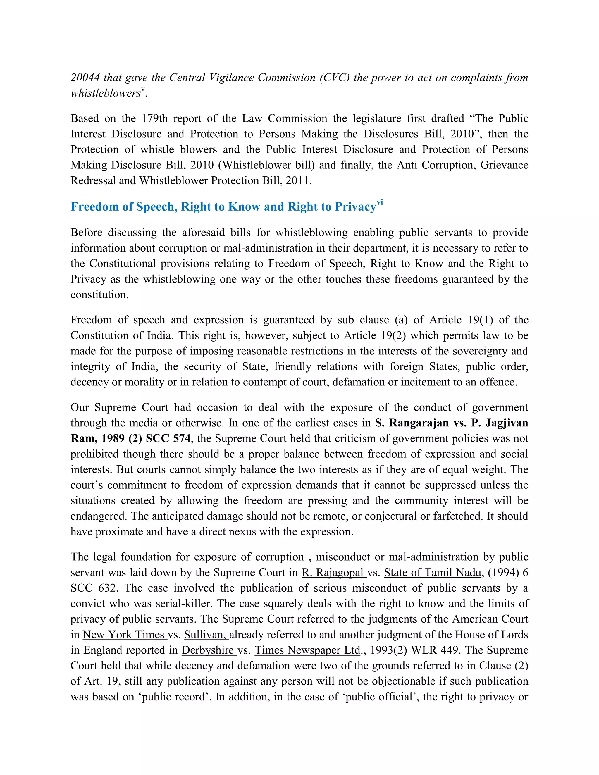 20044 that gave the Central Vigilance Commission (CVC) the power to act on complaints from
whistleblowersv.

Based on the 179th report of the Law Commission the legislature first drafted “The Public
Interest Disclosure and Protection to Persons Making the Disclosures Bill, 2010”, then the
Protection of whistle blowers and the Public Interest Disclosure and Protection of Persons
Making Disclosure Bill, 2010 (Whistleblower bill) and finally, the Anti Corruption, Grievance
Redressal and Whistleblower Protection Bill, 2011.

Freedom of Speech, Right to Know and Right to Privacyvi

Before discussing the aforesaid bills for whistleblowing enabling public servants to provide
information about corruption or mal-administration in their department, it is necessary to refer to
the Constitutional provisions relating to Freedom of Speech, Right to Know and the Right to
Privacy as the whistleblowing one way or the other touches these freedoms guaranteed by the
constitution.

Freedom of speech and expression is guaranteed by sub clause (a) of Article 19(1) of the
Constitution of India. This right is, however, subject to Article 19(2) which permits law to be
made for the purpose of imposing reasonable restrictions in the interests of the sovereignty and
integrity of India, the security of State, friendly relations with foreign States, public order,
decency or morality or in relation to contempt of court, defamation or incitement to an offence.

Our Supreme Court had occasion to deal with the exposure of the conduct of government
through the media or otherwise. In one of the earliest cases in S. Rangarajan vs. P. Jagjivan
Ram, 1989 (2) SCC 574, the Supreme Court held that criticism of government policies was not
prohibited though there should be a proper balance between freedom of expression and social
interests. But courts cannot simply balance the two interests as if they are of equal weight. The
court‟s commitment to freedom of expression demands that it cannot be suppressed unless the
situations created by allowing the freedom are pressing and the community interest will be
endangered. The anticipated damage should not be remote, or conjectural or farfetched. It should
have proximate and have a direct nexus with the expression.

The legal foundation for exposure of corruption , misconduct or mal-administration by public
servant was laid down by the Supreme Court in R. Rajagopal vs. State of Tamil Nadu, (1994) 6
SCC 632. The case involved the publication of serious misconduct of public servants by a
convict who was serial-killer. The case squarely deals with the right to know and the limits of
privacy of public servants. The Supreme Court referred to the judgments of the American Court
in New York Times vs. Sullivan, already referred to and another judgment of the House of Lords
in England reported in Derbyshire vs. Times Newspaper Ltd., 1993(2) WLR 449. The Supreme
Court held that while decency and defamation were two of the grounds referred to in Clause (2)
of Art. 19, still any publication against any person will not be objectionable if such publication
was based on „public record‟. In addition, in the case of „public official‟, the right to privacy or
 