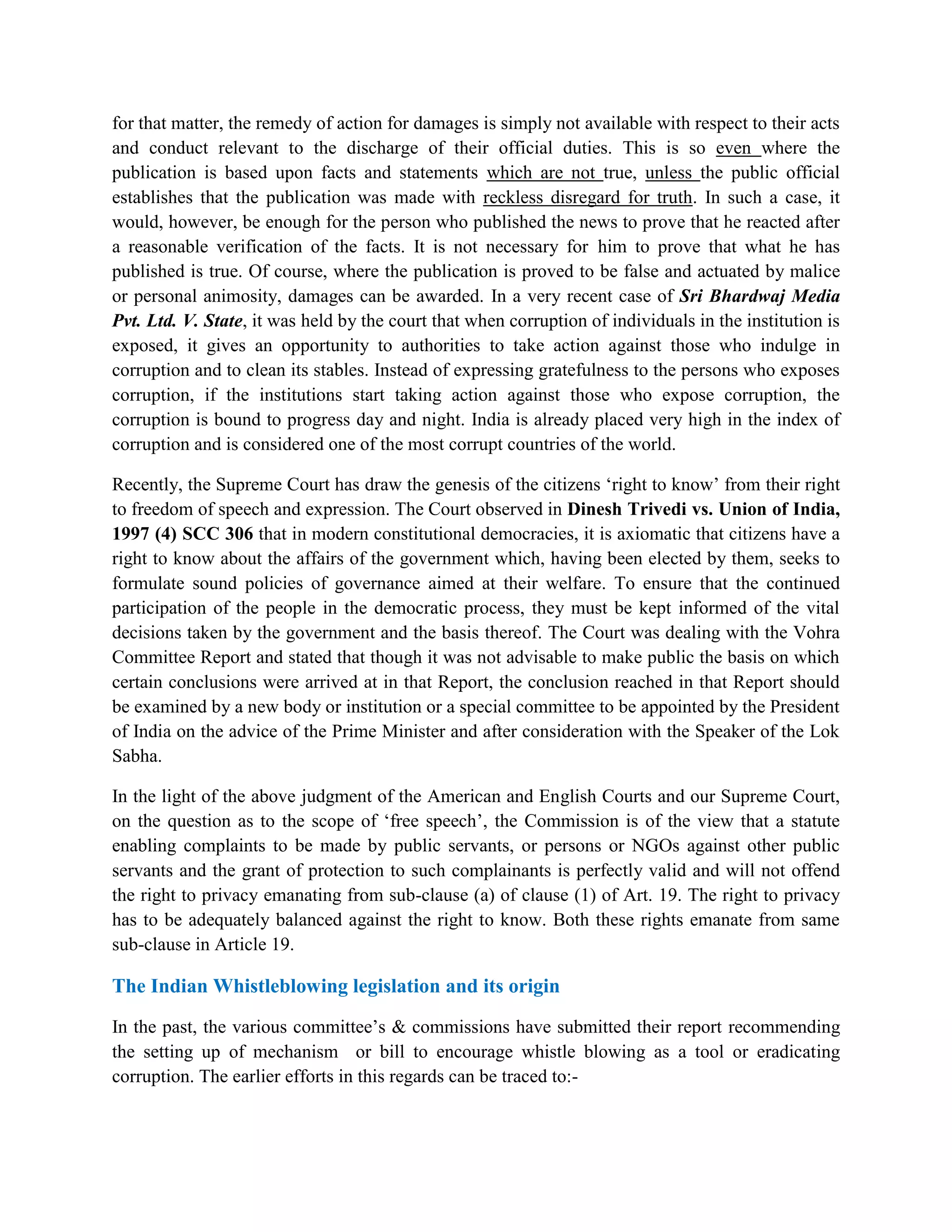 for that matter, the remedy of action for damages is simply not available with respect to their acts
and conduct relevant to the discharge of their official duties. This is so even where the
publication is based upon facts and statements which are not true, unless the public official
establishes that the publication was made with reckless disregard for truth. In such a case, it
would, however, be enough for the person who published the news to prove that he reacted after
a reasonable verification of the facts. It is not necessary for him to prove that what he has
published is true. Of course, where the publication is proved to be false and actuated by malice
or personal animosity, damages can be awarded. In a very recent case of Sri Bhardwaj Media
Pvt. Ltd. V. State, it was held by the court that when corruption of individuals in the institution is
exposed, it gives an opportunity to authorities to take action against those who indulge in
corruption and to clean its stables. Instead of expressing gratefulness to the persons who exposes
corruption, if the institutions start taking action against those who expose corruption, the
corruption is bound to progress day and night. India is already placed very high in the index of
corruption and is considered one of the most corrupt countries of the world.

Recently, the Supreme Court has draw the genesis of the citizens „right to know‟ from their right
to freedom of speech and expression. The Court observed in Dinesh Trivedi vs. Union of India,
1997 (4) SCC 306 that in modern constitutional democracies, it is axiomatic that citizens have a
right to know about the affairs of the government which, having been elected by them, seeks to
formulate sound policies of governance aimed at their welfare. To ensure that the continued
participation of the people in the democratic process, they must be kept informed of the vital
decisions taken by the government and the basis thereof. The Court was dealing with the Vohra
Committee Report and stated that though it was not advisable to make public the basis on which
certain conclusions were arrived at in that Report, the conclusion reached in that Report should
be examined by a new body or institution or a special committee to be appointed by the President
of India on the advice of the Prime Minister and after consideration with the Speaker of the Lok
Sabha.

In the light of the above judgment of the American and English Courts and our Supreme Court,
on the question as to the scope of „free speech‟, the Commission is of the view that a statute
enabling complaints to be made by public servants, or persons or NGOs against other public
servants and the grant of protection to such complainants is perfectly valid and will not offend
the right to privacy emanating from sub-clause (a) of clause (1) of Art. 19. The right to privacy
has to be adequately balanced against the right to know. Both these rights emanate from same
sub-clause in Article 19.

The Indian Whistleblowing legislation and its origin
In the past, the various committee‟s & commissions have submitted their report recommending
the setting up of mechanism or bill to encourage whistle blowing as a tool or eradicating
corruption. The earlier efforts in this regards can be traced to:-
 