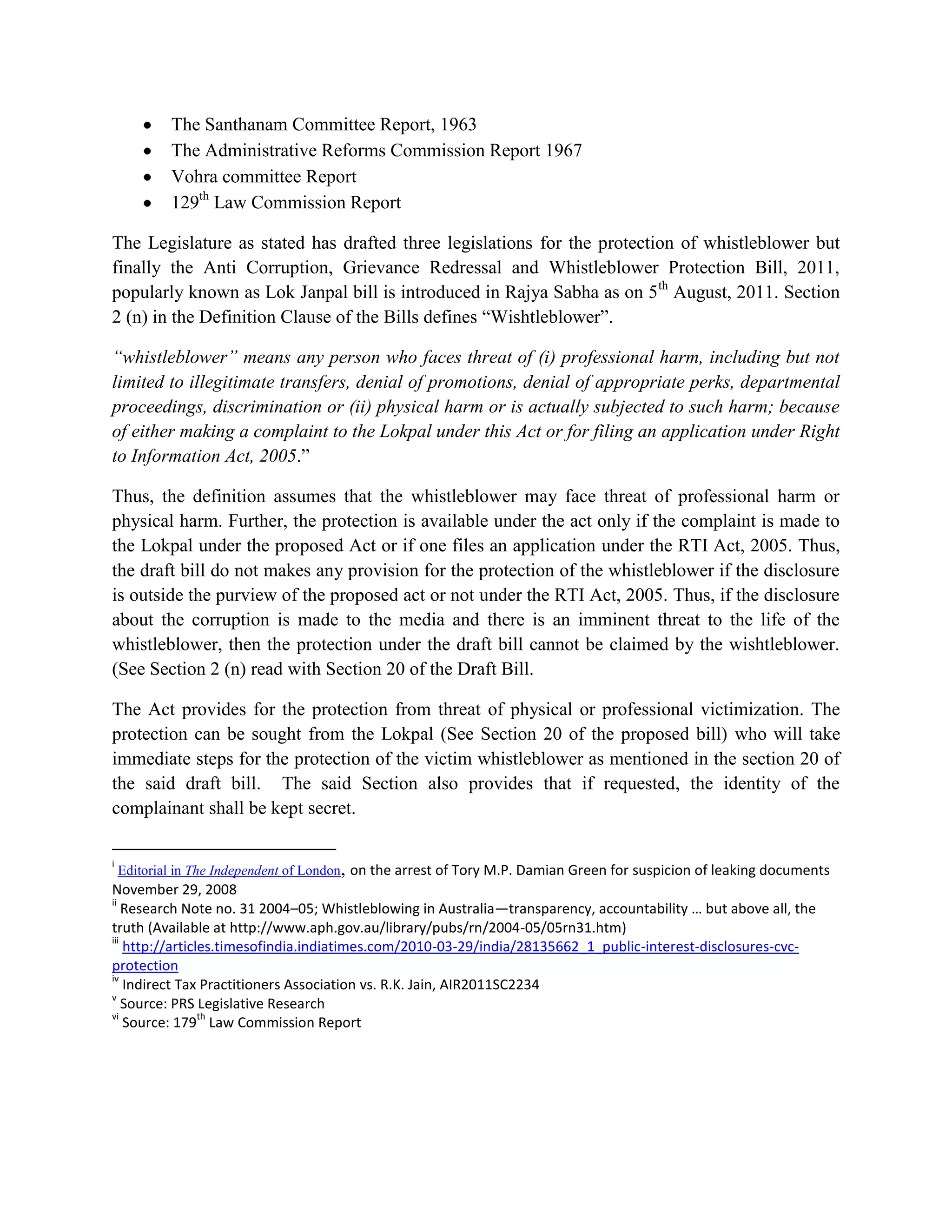 The Santhanam Committee Report, 1963
         The Administrative Reforms Commission Report 1967
         Vohra committee Report
         129th Law Commission Report

The Legislature as stated has drafted three legislations for the protection of whistleblower but
finally the Anti Corruption, Grievance Redressal and Whistleblower Protection Bill, 2011,
popularly known as Lok Janpal bill is introduced in Rajya Sabha as on 5th August, 2011. Section
2 (n) in the Definition Clause of the Bills defines “Wishtleblower”.

“whistleblower” means any person who faces threat of (i) professional harm, including but not
limited to illegitimate transfers, denial of promotions, denial of appropriate perks, departmental
proceedings, discrimination or (ii) physical harm or is actually subjected to such harm; because
of either making a complaint to the Lokpal under this Act or for filing an application under Right
to Information Act, 2005.”

Thus, the definition assumes that the whistleblower may face threat of professional harm or
physical harm. Further, the protection is available under the act only if the complaint is made to
the Lokpal under the proposed Act or if one files an application under the RTI Act, 2005. Thus,
the draft bill do not makes any provision for the protection of the whistleblower if the disclosure
is outside the purview of the proposed act or not under the RTI Act, 2005. Thus, if the disclosure
about the corruption is made to the media and there is an imminent threat to the life of the
whistleblower, then the protection under the draft bill cannot be claimed by the wishtleblower.
(See Section 2 (n) read with Section 20 of the Draft Bill.

The Act provides for the protection from threat of physical or professional victimization. The
protection can be sought from the Lokpal (See Section 20 of the proposed bill) who will take
immediate steps for the protection of the victim whistleblower as mentioned in the section 20 of
the said draft bill. The said Section also provides that if requested, the identity of the
complainant shall be kept secret.

i
   Editorial in The Independent of London, on the arrest of Tory M.P. Damian Green for suspicion of leaking documents
November 29, 2008
ii
    Research Note no. 31 2004–05; Whistleblowing in Australia—transparency, accountability … but above all, the
truth (Available at http://www.aph.gov.au/library/pubs/rn/2004-05/05rn31.htm)
iii
    http://articles.timesofindia.indiatimes.com/2010-03-29/india/28135662_1_public-interest-disclosures-cvc-
protection
iv
    Indirect Tax Practitioners Association vs. R.K. Jain, AIR2011SC2234
v
    Source: PRS Legislative Research
vi                th
    Source: 179 Law Commission Report
 