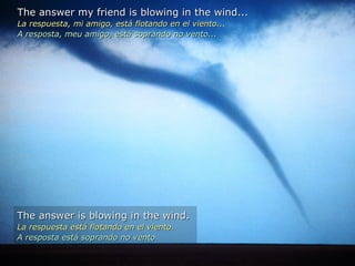 The answer my friend is blowing in the wind... La respuesta, mi amigo, está flotando en el viento... A resposta, meu amigo, está soprando no vento...  The answer is blowing in the wind. La respuesta está flotando en el viento. A resposta está soprando no vento. 