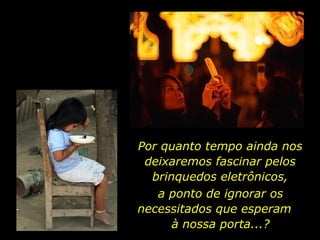 Por quanto tempo ainda nos deixaremos fascinar pelos brinquedos eletrônicos, a ponto de ignorar os necessitados que esperam  à nossa porta...? 