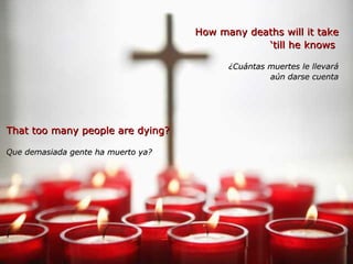 How many deaths will it take ‘ till he knows  ¿Cuántas muertes le llevará aún darse cuenta That too many people are dying? Que demasiada gente ha muerto ya? 