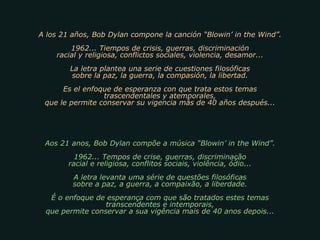 A los 21 años, Bob Dylan compone la canción “Blowin’ in the Wind”. 1962... Tiempos de crisis, guerras, discriminación racial y religiosa, conflictos sociales, violencia, desamor... La letra plantea una serie de cuestiones filosóficas sobre la paz, la guerra, la compasión, la libertad. Es el enfoque de esperanza con que trata estos temas trascendentales y atemporales, que le permite conservar su vigencia más de 40 años después... Aos 21 anos, Bob Dylan compõe a música “Blowin’ in the Wind”. 1962... Tempos de crise, guerras, discriminação racial e religiosa, conflitos sociais, violência, ódio... A letra levanta uma série de questões filosóficas sobre a paz, a guerra, a compaixão, a liberdade. É o enfoque de esperança com que são tratados estes temas transcendentes e intemporais, que permite conservar a sua vigência mais de 40 anos depois... 