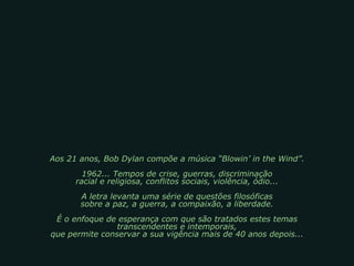 Aos 21 anos, Bob Dylan compõe a música “Blowin’ in the Wind”. 1962... Tempos de crise, guerras, discriminação racial e religiosa, conflitos sociais, violência, ódio... A letra levanta uma série de questões filosóficas sobre a paz, a guerra, a compaixão, a liberdade. É o enfoque de esperança com que são tratados estes temas transcendentes e intemporais, que permite conservar a sua vigência mais de 40 anos depois... 