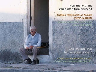 How many times can a man turn his head Cuántas veces puede un hombre volver su cabeza Quantas vezes pode um homem virar a sua cabeça And pretend that he just doesn’t see ? Y fingir que simplemente no ve?  E fingir que simplesmente não vê?  