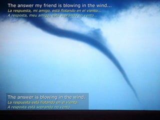 The answer my friend is blowing in the wind... La respuesta, mi amigo, está flotando en el viento... A resposta, meu amigo, está soprando no vento...  The answer is blowing in the wind. La respuesta está flotando en el viento. A resposta está soprando no vento. 