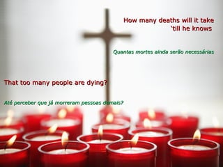 How many deaths will it takeHow many deaths will it take
‘‘till he knowstill he knows
Quantas mortes ainda serão necessáriasQuantas mortes ainda serão necessárias
That too many people are dying?That too many people are dying?
Até perceber que já morreram pessoas demais?Até perceber que já morreram pessoas demais?
 