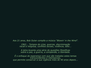 Aos 21 anos, Bob Dylan compõe a música “Blowin’ in the Wind”.
1962... Tempos de crise, guerras, discriminação
racial e religiosa, conflitos sociais, violência, ódio...
A letra levanta uma série de questões filosóficas
sobre a paz, a guerra, a compaixão, a liberdade.
É o enfoque de esperança com que são tratados estes temas
transcendentes e intemporais,
que permite conservar a sua vigência mais de 40 anos depois...
 
