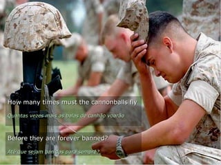 How many times must the cannonballs flyHow many times must the cannonballs fly
Quantas vezes mais as balas de canhão voarãoQuantas vezes mais as balas de canhão voarão
Before they are forever banned?Before they are forever banned?
Até que sejam banidas para sempre?Até que sejam banidas para sempre?
 