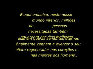 E aqui embaixo, neste nosso  mundo inferior, milhões de  pessoas necessitadas também aguardam por dias melhores,  dias em que as sementes eternas finalmente venham a exercer o seu efeito regenerador nos corações e  nas mentes dos homens...  