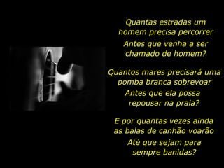 Quantas estradas um homem precisa percorrer Antes que venha a ser chamado de homem? Quantos mares precisará uma pomba branca sobrevoar Antes que ela possa  repousar na praia? E por quantas vezes ainda as balas de canhão voarão Até que sejam para sempre banidas? 