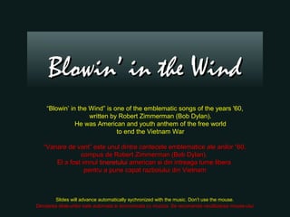 Blowin’ in the Wind
    “Blowin’ in the Wind” is one of the emblematic songs of the years '60,
                    written by Robert Zimmerman (Bob Dylan).
               He was American and youth anthem of the free world
                              to end the Vietnam War

   “Vanare de vant” este unul dintre cantecele emblematice ale anilor “60,
                compus de Robert Zimmerman (Bob Dylan).
       El a fost imnul tineretului american si din intreaga lume libera
                  pentru a pune capat razboiului din Vietnam



        Slides will advance automatically sychronized with the music. Don’t use the mouse.
Derularea slide-urilor este automata si sincronizata cu muzica. Se recomanda neutilizarea mouse-ului
 