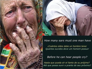 How many ears must one man haveHow many ears must one man have
¿Cuántos oídos debe un hombre tener¿Cuántos oídos debe un hombre tener
Quantos ouvidos deve um homem possuirQuantos ouvidos deve um homem possuir
Before he can hear people cry?Before he can hear people cry?
Hasta que pueda oír el llanto de su prójimo?Hasta que pueda oír el llanto de su prójimo?
Até que possa ouvir o pranto do seu próximo?Até que possa ouvir o pranto do seu próximo?
 