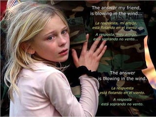 The answer my friend,The answer my friend,
is blowing in the wind...is blowing in the wind...
La respuesta, mi amigo,La respuesta, mi amigo,
está flotando en el viento...está flotando en el viento...
A resposta, meu amigo,A resposta, meu amigo,
está soprando no vento...está soprando no vento...
The answerThe answer
is blowing in the wind.is blowing in the wind.
La respuestaLa respuesta
está flotando en el viento.está flotando en el viento.
A respostaA resposta
está soprando no vento.está soprando no vento.
 
