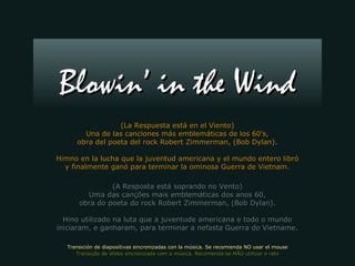 (La Respuesta está en el Viento)(La Respuesta está en el Viento)
Una de las canciones más emblemáticas de los 60’s,Una de las canciones más emblemáticas de los 60’s,
obra del poeta del rock Robert Zimmerman, (Bob Dylan).obra del poeta del rock Robert Zimmerman, (Bob Dylan).
Himno en la lucha que la juventud americana y el mundo entero libróHimno en la lucha que la juventud americana y el mundo entero libró
y finalmente ganó para terminar la ominosa Guerra de Vietnam.y finalmente ganó para terminar la ominosa Guerra de Vietnam.
(A Resposta está soprando no Vento)(A Resposta está soprando no Vento)
Uma das canções mais emblemáticas dos anos 60,Uma das canções mais emblemáticas dos anos 60,
obra do poeta do rock Robert Zimmerman, (Bob Dylan).obra do poeta do rock Robert Zimmerman, (Bob Dylan).
Hino utilizado na luta que a juventude americana e todo o mundoHino utilizado na luta que a juventude americana e todo o mundo
iniciaram, e ganharam, para terminar a nefasta Guerra do Vietname.iniciaram, e ganharam, para terminar a nefasta Guerra do Vietname.
Blowin’ in the WindBlowin’ in the Wind
Transición de diapositivas sincronizadas con la música. Se recomienda NO usar el mouseTransición de diapositivas sincronizadas con la música. Se recomienda NO usar el mouse
Transição de slides sincronizada com a música. Recomenda-se NÃO utilizar o ratoTransição de slides sincronizada com a música. Recomenda-se NÃO utilizar o rato
 