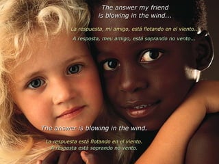 The answer my friend is blowing in the wind... La respuesta, mi amigo, está flotando en el viento... A resposta, meu amigo, está soprando no vento...  The answer is blowing in the wind. La respuesta está flotando en el viento. A resposta está soprando no vento. 