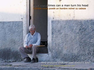 How many times can a man turn his head Cuántas veces puede un hombre volver su cabeza And pretend that he just doesn’t see?  Y fingir que simplemente no ve?  