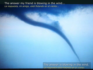 The answer my friend is blowing in the wind... La respuesta, mi amigo, está flotando en el viento... The answer is blowing in the wind. La respuesta está flotando en el viento. 