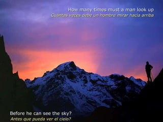 How many times must a man look up Cuántas veces debe un hombre mirar hacia arriba Before he can see the sky? Antes que pueda ver el cielo? 