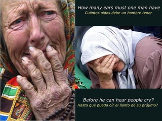 How many ears must one man have  Cuántos oídos debe un hombre tener  Before he can hear people cry? Hasta que pueda oír el llanto de su prójimo?  