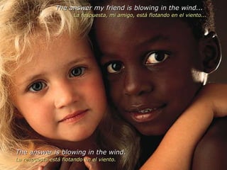The answer my friend is blowing in the wind... La respuesta, mi amigo, está flotando en el viento... The answer is blowing in the wind. La respuesta está flotando en el viento. 