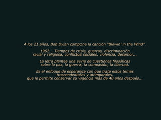 A los 21 años, Bob Dylan compone la canción “Blowin’ in the Wind”. 1962... Tiempos de crisis, guerras, discriminación racial y religiosa, conflictos sociales, violencia, desamor... La letra plantea una serie de cuestiones filosóficas sobre la paz, la guerra, la compasión, la libertad. Es el enfoque de esperanza con que trata estos temas trascendentales y atemporales, que le permite conservar su vigencia más de 40 años después... 