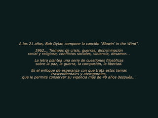A los 21 años, Bob Dylan compone la canción “Blowin’ in the Wind”. 1962... Tiempos de crisis, guerras, discriminación racial y religiosa, conflictos sociales, violencia, desamor... La letra plantea una serie de cuestiones filosóficas sobre la paz, la guerra, la compasión, la libertad. Es el enfoque de esperanza con que trata estos temas trascendentales y atemporales, que le permite conservar su vigencia más de 40 años después... 