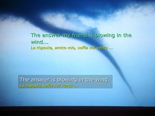 The answer my friend is blowing in the
     wind...
     La risposta, amico mio, soffia nel vento ...




The answer is blowing in the wind.
La risposta soffia nel vento ...
 