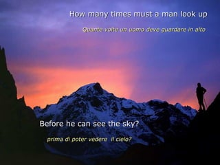 How many times must a man look up

             Quante volte un uomo deve guardare in alto




Before he can see the sky?

 prima di poter vedere il cielo?
 