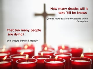 How many deaths will it
                                   take ‘till he knows
                            Quante morti saranno necessarie prima
                                                      che capisca



That too many people
 are dying?

che troppa gente è morta?
 